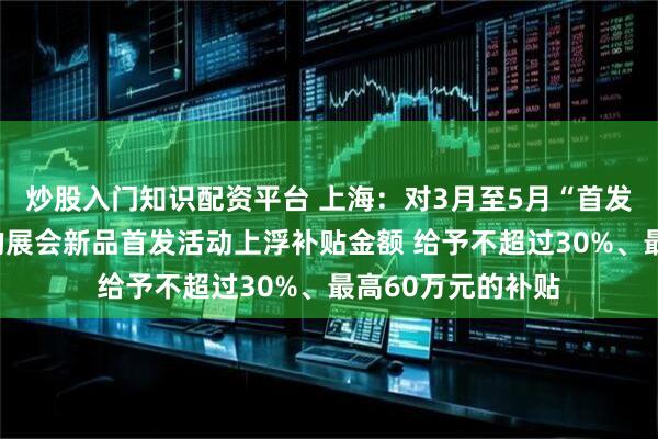 炒股入门知识配资平台 上海：对3月至5月“首发上海”活动期间的展会新品首发活动上浮补贴金额 给予不超过30%、最高60万元的补贴
