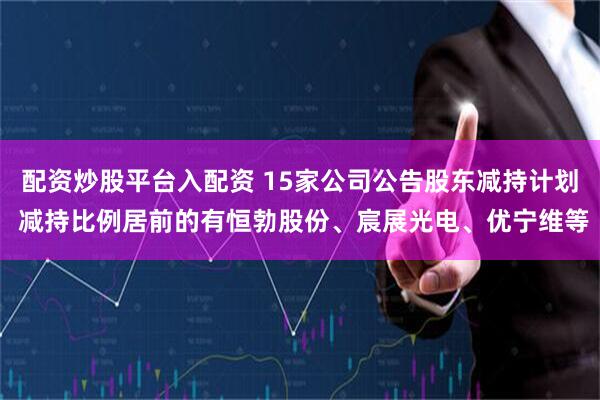 配资炒股平台入配资 15家公司公告股东减持计划 减持比例居前的有恒勃股份、宸展光电、优宁维等