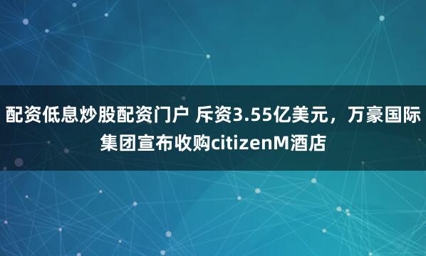 配资低息炒股配资门户 斥资3.55亿美元，万豪国际集团宣布收购citizenM酒店