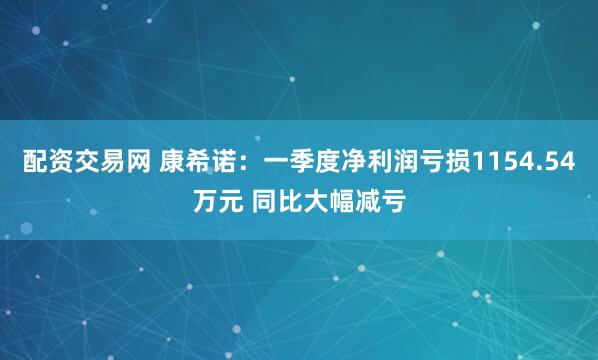 配资交易网 康希诺：一季度净利润亏损1154.54万元 同比大幅减亏