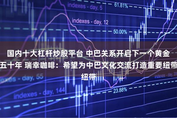 国内十大杠杆炒股平台 中巴关系开启下一个黄金五十年 瑞幸咖啡：希望为中巴文化交流打造重要纽带