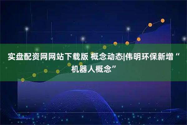 实盘配资网网站下载版 概念动态|伟明环保新增“机器人概念”