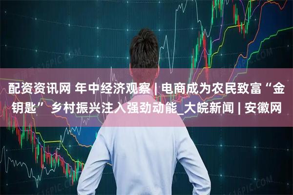 配资资讯网 年中经济观察 | 电商成为农民致富“金钥匙” 乡村振兴注入强劲动能_大皖新闻 | 安徽网
