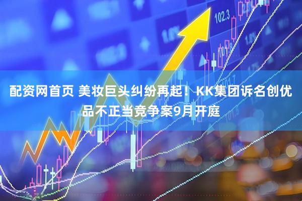 配资网首页 美妆巨头纠纷再起！KK集团诉名创优品不正当竞争案9月开庭