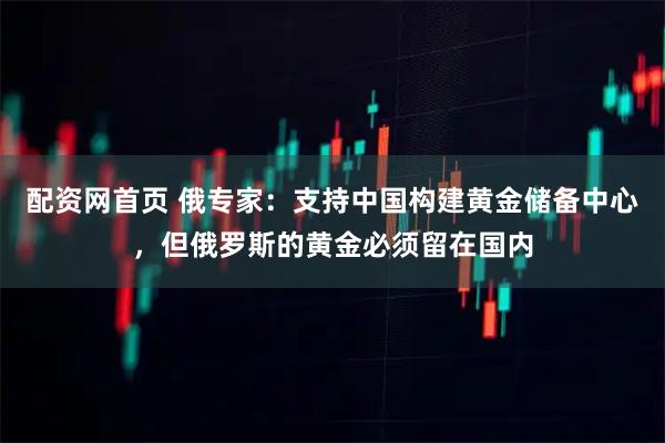 配资网首页 俄专家：支持中国构建黄金储备中心，但俄罗斯的黄金必须留在国内