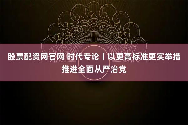 股票配资网官网 时代专论丨以更高标准更实举措推进全面从严治党