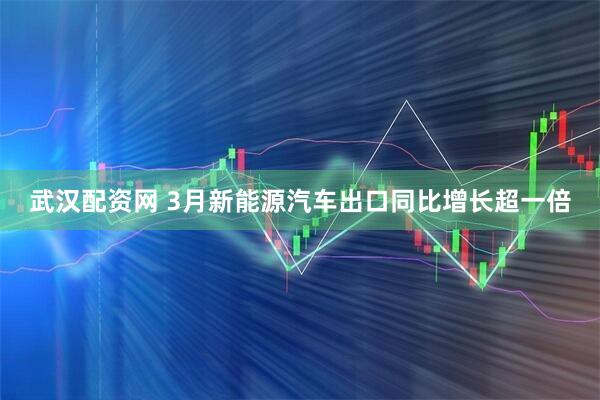 武汉配资网 3月新能源汽车出口同比增长超一倍