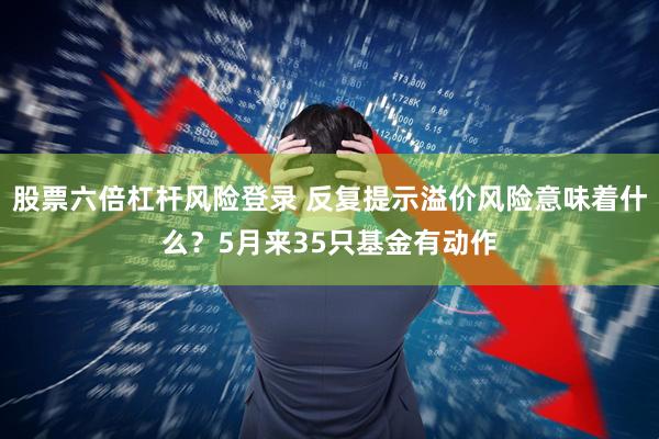 股票六倍杠杆风险登录 反复提示溢价风险意味着什么？5月来35只基金有动作