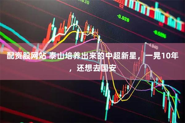 配资股网站 泰山培养出来的中超新星，一晃10年，还想去国安