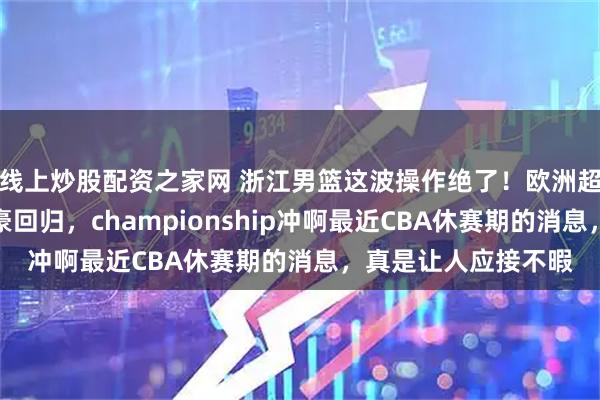 线上炒股配资之家网 浙江男篮这波操作绝了！欧洲超级后卫空降，余嘉豪回归，championship冲啊最近CBA休赛期的消息，真是让人应接不暇