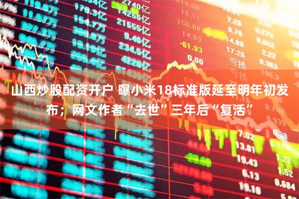 山西炒股配资开户 曝小米18标准版延至明年初发布；网文作者“去世”三年后“复活”