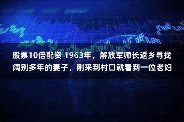 股票10倍配资 1963年，解放军师长返乡寻找阔别多年的妻子，刚来到村口就看到一位老妇
